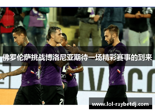 佛罗伦萨挑战博洛尼亚期待一场精彩赛事的到来
