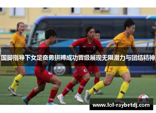 国脚指导下女足奋勇拼搏成功晋级展现无限潜力与团结精神