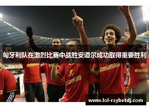 匈牙利队在激烈比赛中战胜安道尔成功取得重要胜利